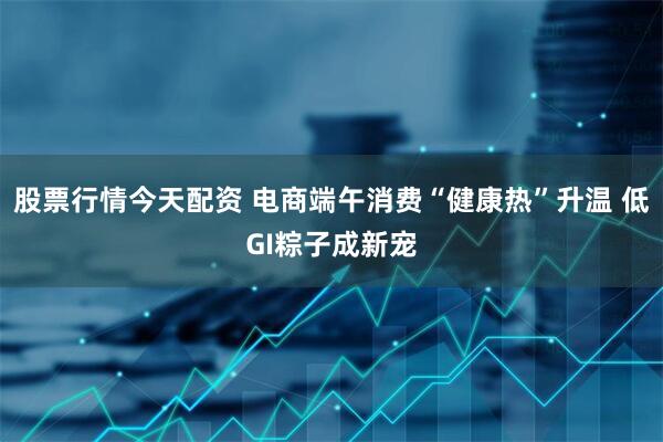 股票行情今天配资 电商端午消费“健康热”升温 低GI粽子成新宠