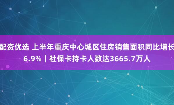配资优选 上半年重庆中心城区住房销售面积同比增长6.9%｜社保卡持卡人数达3665.7万人