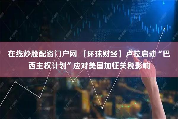 在线炒股配资门户网 【环球财经】卢拉启动“巴西主权计划”应对美国加征关税影响