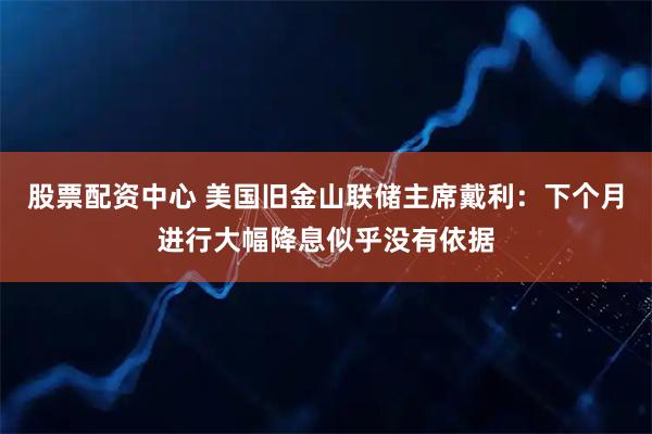 股票配资中心 美国旧金山联储主席戴利：下个月进行大幅降息似乎没有依据