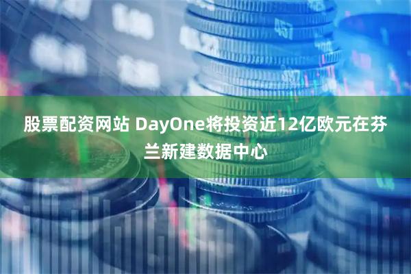 股票配资网站 DayOne将投资近12亿欧元在芬兰新建数据中心