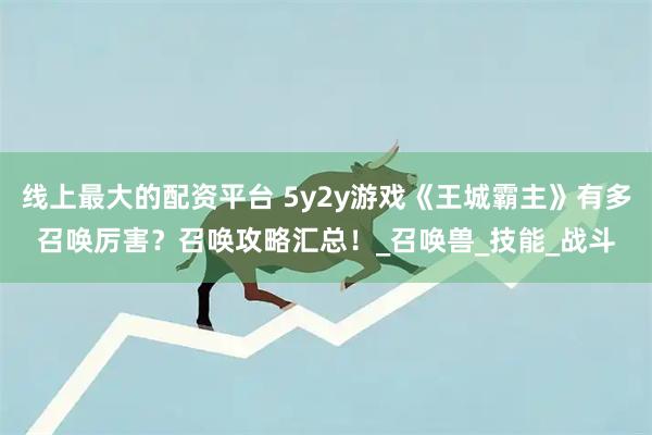 线上最大的配资平台 5y2y游戏《王城霸主》有多召唤厉害？召唤攻略汇总！_召唤兽_技能_战斗