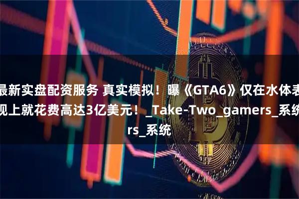 最新实盘配资服务 真实模拟！曝《GTA6》仅在水体表现上就花费高达3亿美元！_Take-Two_gamers_系统