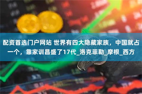 配资首选门户网站 世界有四大隐藏家族，中国就占一个，靠家训昌盛了17代_洛克菲勒_摩根_西方