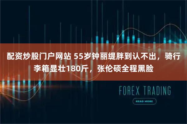 配资炒股门户网站 55岁钟丽缇胖到认不出，骑行李箱显壮180斤，张伦硕全程黑脸