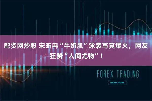 配资网炒股 宋昕冉“牛奶肌”泳装写真爆火，网友狂赞“人间尤物”！