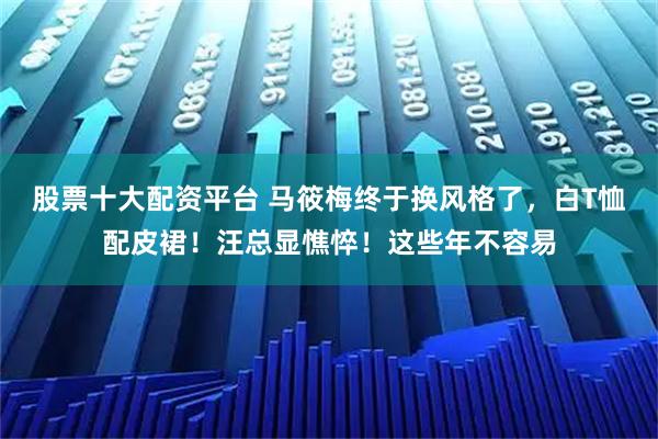 股票十大配资平台 马筱梅终于换风格了，白T恤配皮裙！汪总显憔悴！这些年不容易