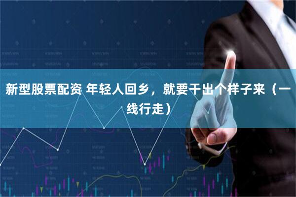 新型股票配资 年轻人回乡，就要干出个样子来（一线行走）