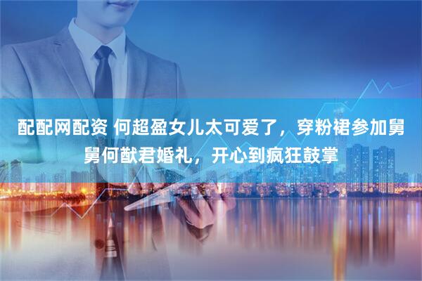 配配网配资 何超盈女儿太可爱了，穿粉裙参加舅舅何猷君婚礼，开心到疯狂鼓掌