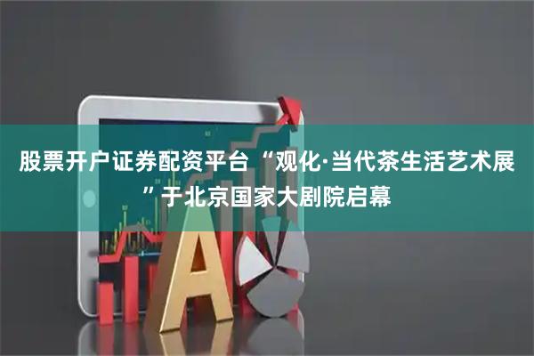 股票开户证券配资平台 “观化·当代茶生活艺术展”于北京国家大剧院启幕