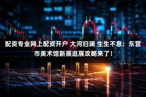 配资专业网上配资开户 大河归澜 生生不息：东营市美术馆新展逛展攻略来了！