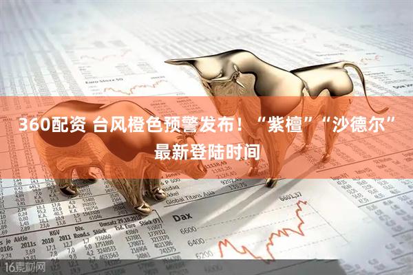 360配资 台风橙色预警发布！“紫檀”“沙德尔”最新登陆时间