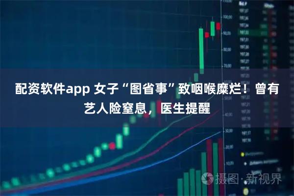 配资软件app 女子“图省事”致咽喉糜烂！曾有艺人险窒息，医生提醒