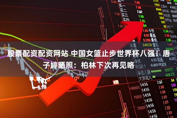 股票配资配资网站 中国女篮止步世界杯八强！唐子婷晒照：柏林下次再见咯