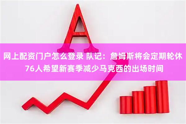 网上配资门户怎么登录 队记：詹姆斯将会定期轮休 76人希望新赛季减少马克西的出场时间